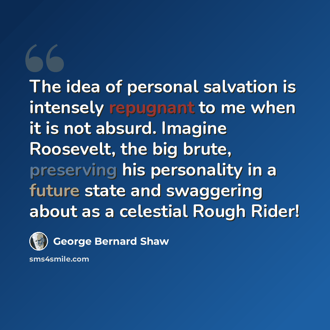 “The idea of personal salvation is intensely repugnant to me when it is not absurd. Imagine Roosevelt, the big brute, preserving his personality in a future state and swaggering about as a celestial Rough Rider!” quote by George Bernard Shaw