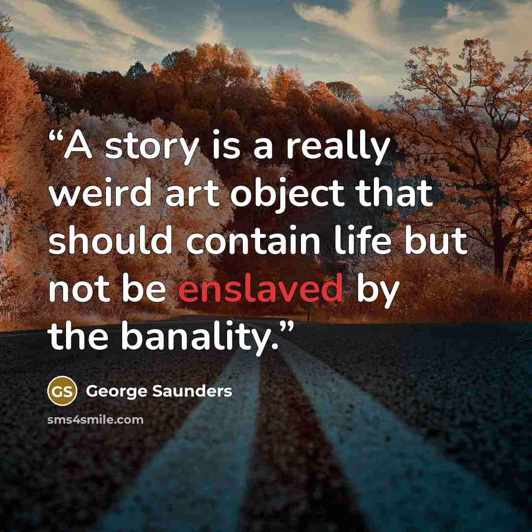 “A story is a really weird art object that should contain life but not be enslaved by the banality.” quote by George Saunders