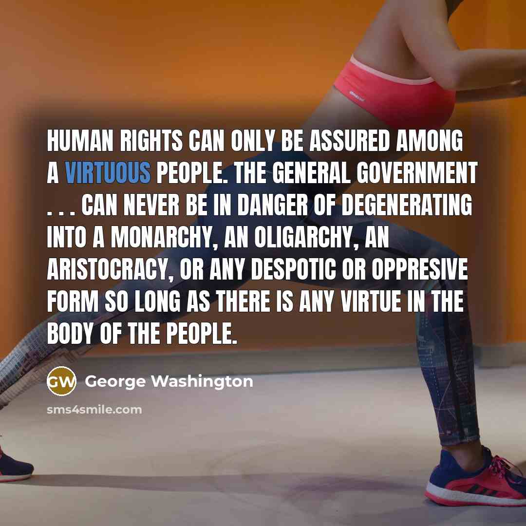 “Human rights can only be assured among a virtuous people. The general government . . . can never be in danger of degenerating into a monarchy, an oligarchy, an aristocracy, or any despotic or oppresive form so long as there is any virtue in the body of the people.” quote by George Washington