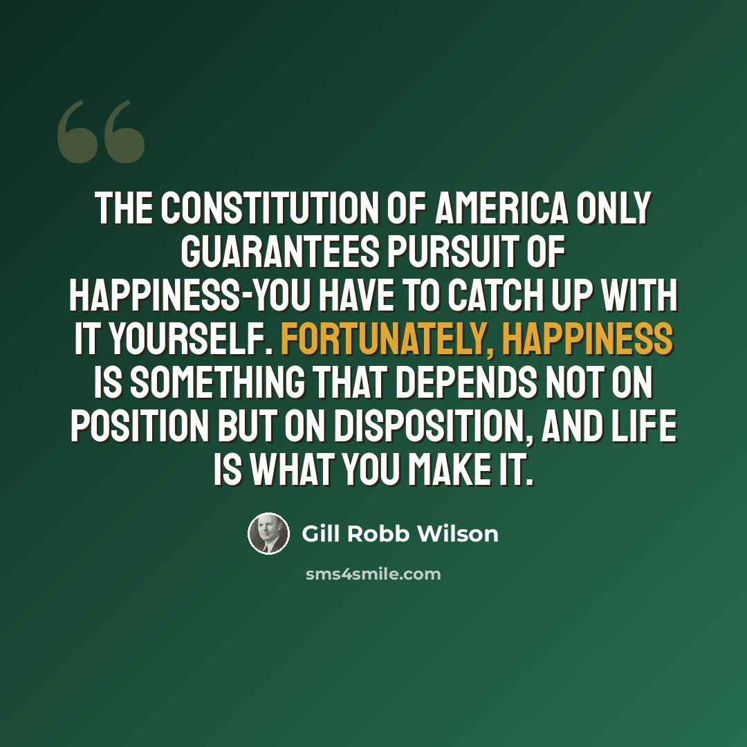 “The Constitution of America only guarantees pursuit of happiness-you have to catch up with it yourself. Fortunately, happiness is something that depends not on position but on disposition, and life is what you make it.” quote by Gill Robb Wilson