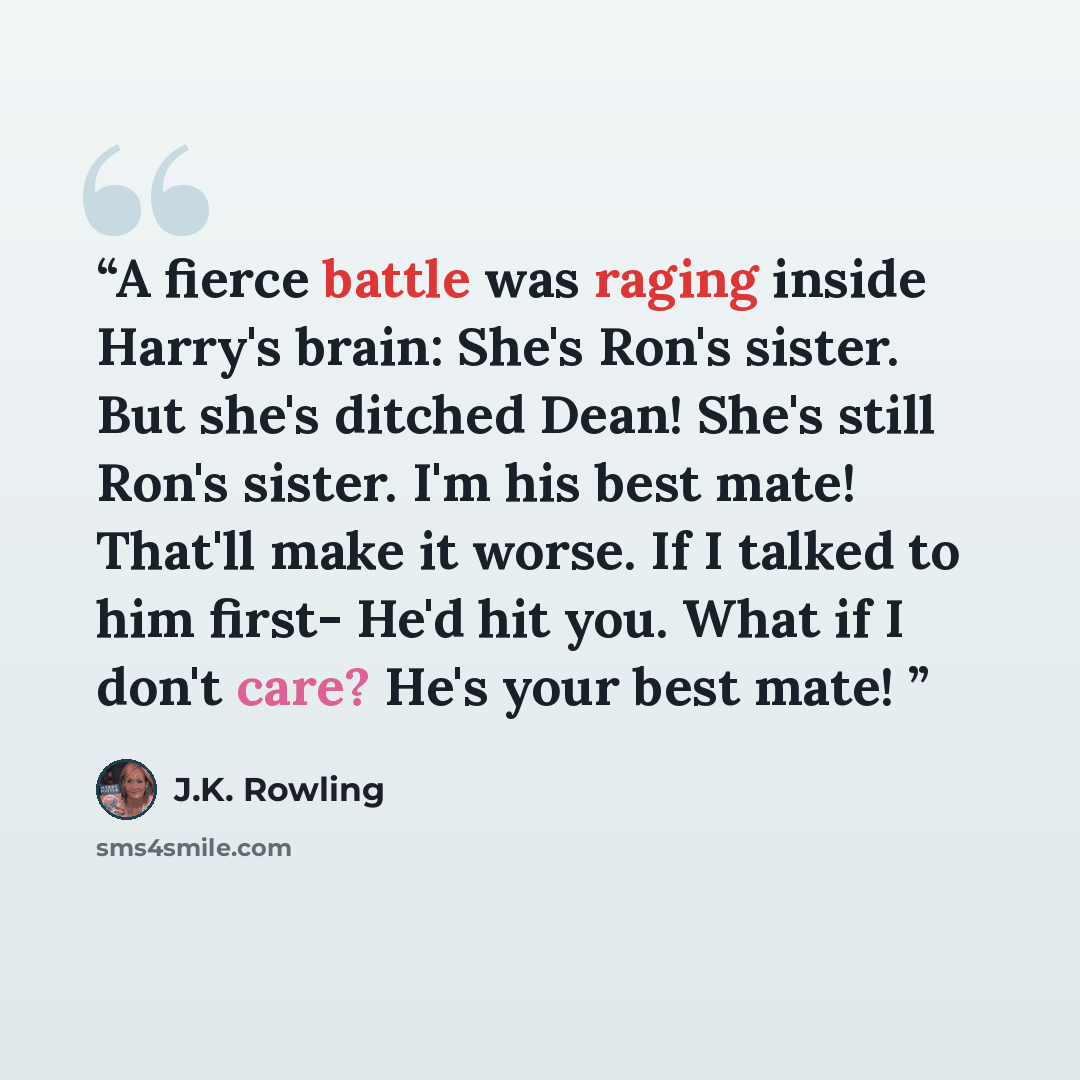 “A fierce battle was raging inside Harry's brain: She's Ron's sister. But she's ditched Dean! She's still Ron's sister. I'm his best mate! That'll make it worse. If I talked to him first- He'd hit you. What if I don't care? He's your best mate!” quote by J.K. Rowling