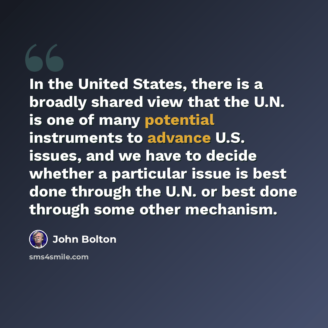 “In the United States, there is a broadly shared view that the U.N. is one of many potential instruments to advance U.S. issues, and we have to decide whether a particular issue is best done through the U.N. or best done through some other mechanism.” quote by John Bolton