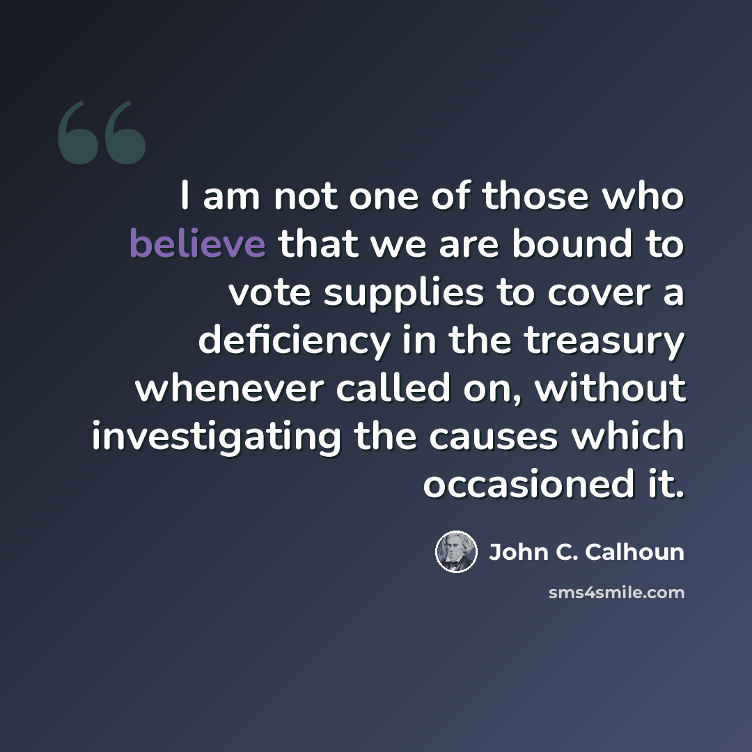 “I am not one of those who believe that we are bound to vote supplies to cover a deficiency in the treasury whenever called on, without investigating the causes which occasioned it.” quote by John C. Calhoun