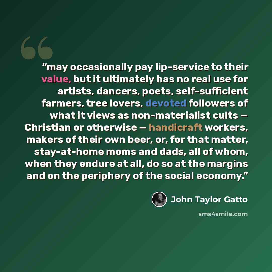“may occasionally pay lip-service to their value, but it ultimately has no real use for artists, dancers, poets, self-sufficient farmers, tree lovers, devoted followers of what it views as non-materialist cults — Christian or otherwise — handicraft workers, makers of their own beer, or, for that…” quote by John Taylor Gatto