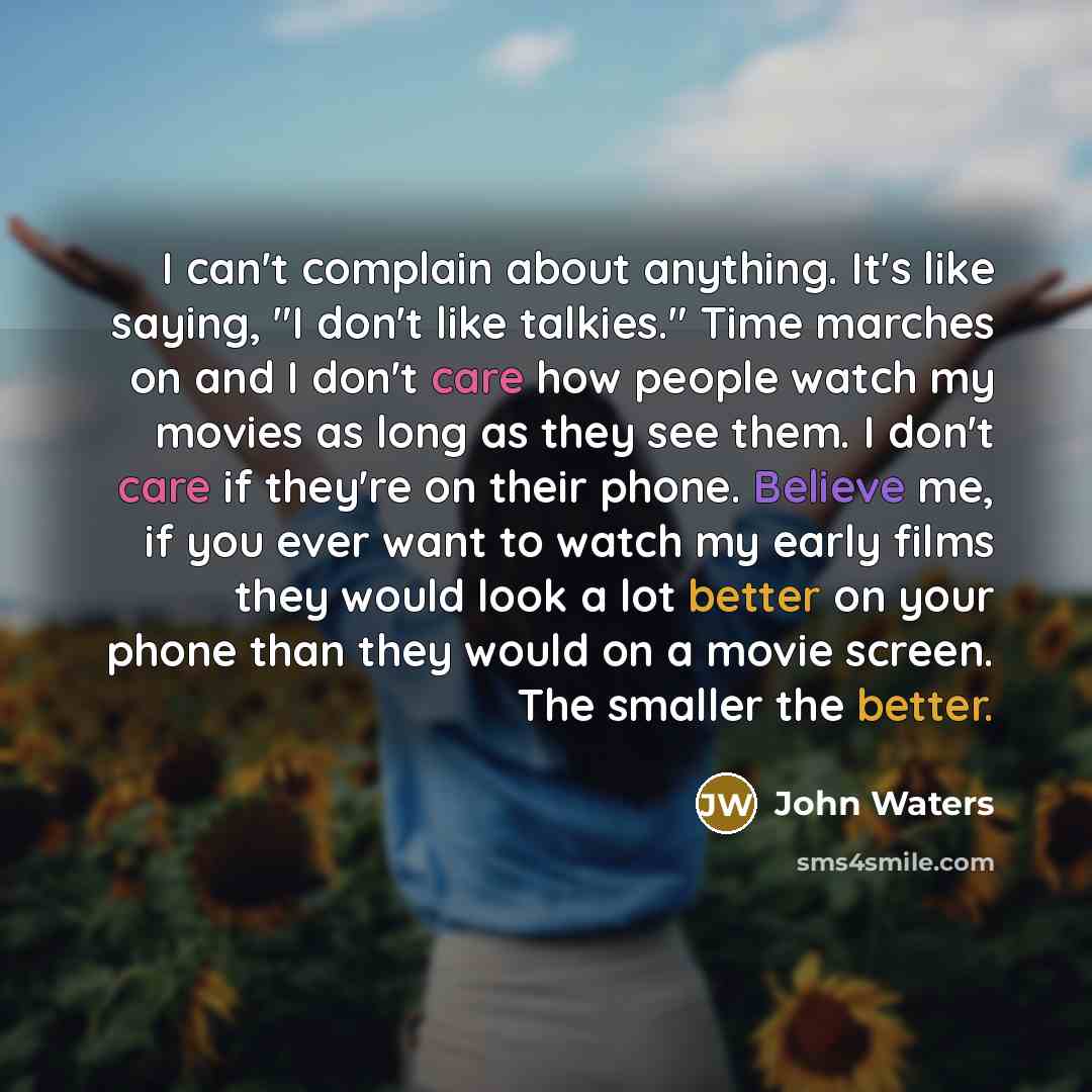“I can't complain about anything. It's like saying, "I don't like talkies." Time marches on and I don't care how people watch my movies as long as they see them. I don't care if they're on their phone. Believe me, if you ever want to watch my early films they would look a lot better on your phone…” quote by John Waters