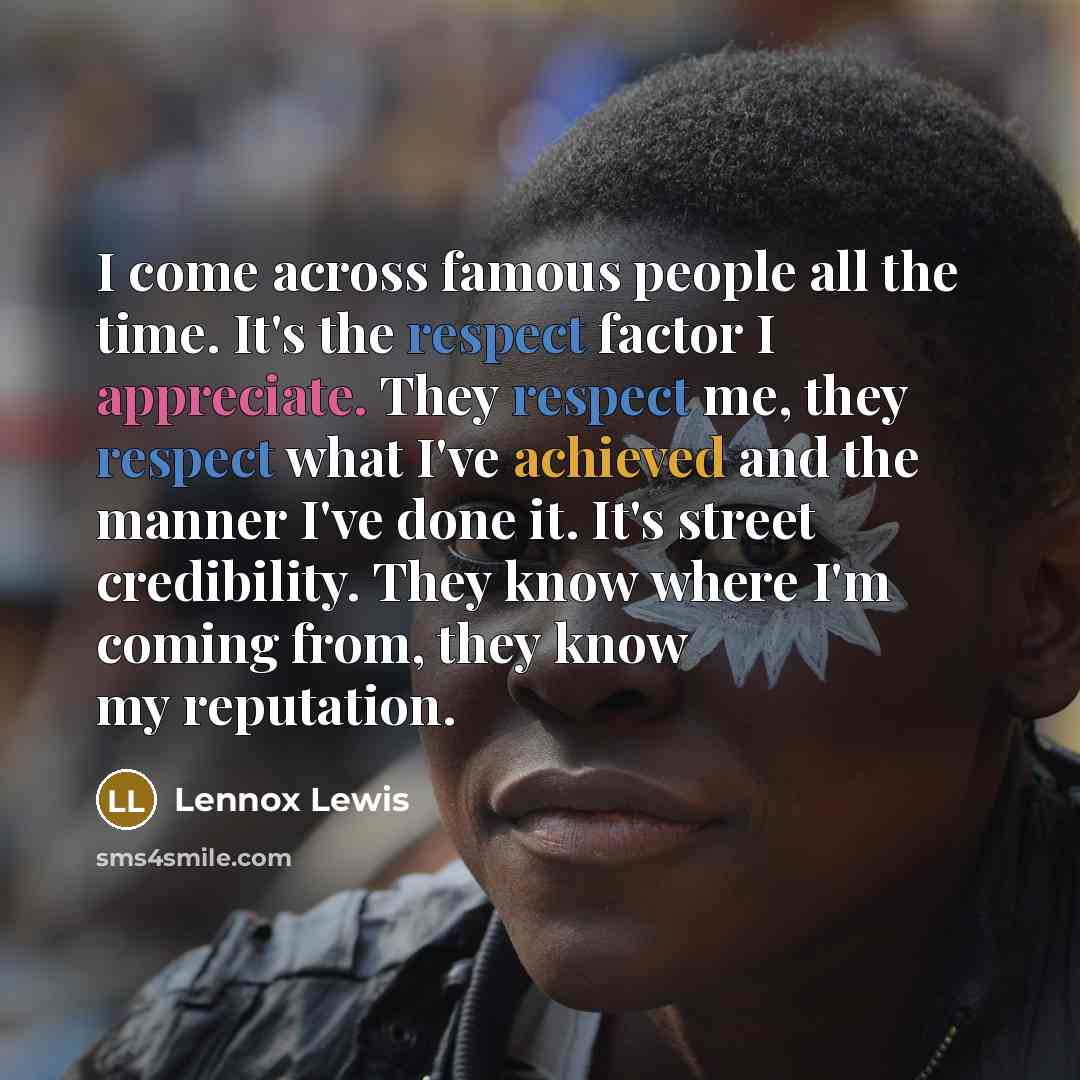 “I come across famous people all the time. It's the respect factor I appreciate. They respect me, they respect what I've achieved and the manner I've done it. It's street credibility. They know where I'm coming from, they know my reputation.” quote by Lennox Lewis