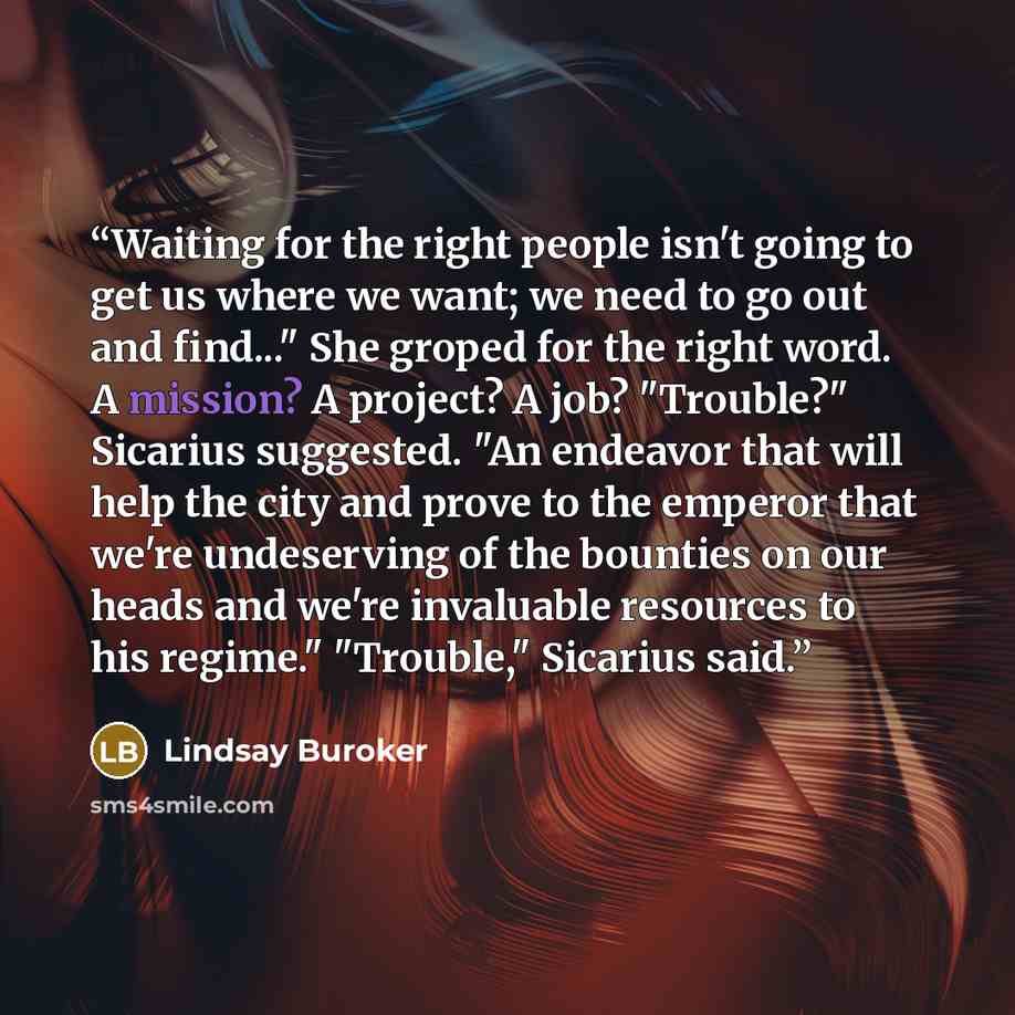 “Waiting for the right people isn't going to get us where we want; we need to go out and find..." She groped for the right word. A mission? A project? A job? "Trouble?" Sicarius suggested. "An endeavor that will help the city and prove to the emperor that we're undeserving of the bounties on our…” quote by Lindsay Buroker