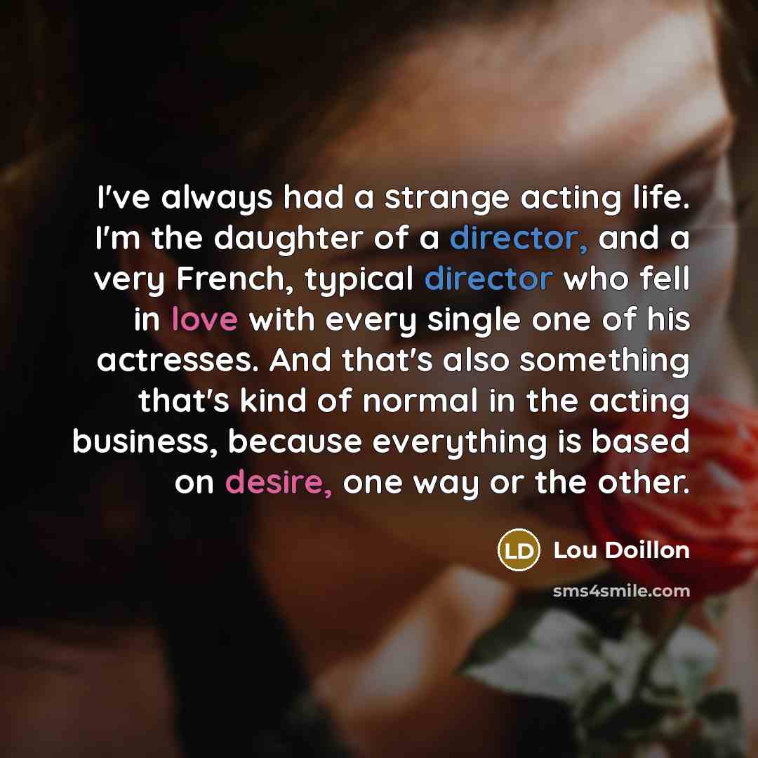 “I've always had a strange acting life. I'm the daughter of a director, and a very French, typical director who fell in love with every single one of his actresses. And that's also something that's kind of normal in the acting business, because everything is based on desire, one way or the other.” quote by Lou Doillon