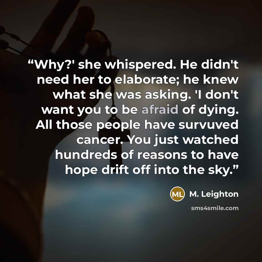 “Why?' she whispered. He didn't need her to elaborate; he knew what she was asking. 'I don't want you to be afraid of dying. All those people have survuved cancer. You just watched hundreds of reasons to have hope drift off into the sky.” quote by M. Leighton