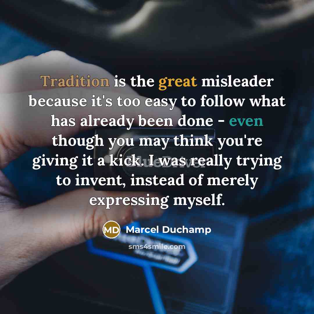 “Tradition is the great misleader because it's too easy to follow what has already been done - even though you may think you're giving it a kick. I was really trying to invent, instead of merely expressing myself.” quote by Marcel Duchamp