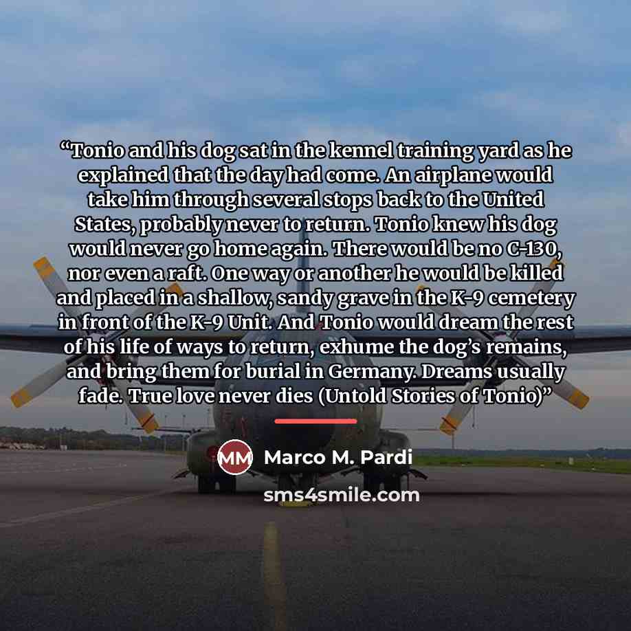 “Tonio and his dog sat in the kennel training yard as he explained that the day had come. An airplane would take him through several stops back to the United States, probably never to return. Tonio knew his dog would never go home again. There would be no C-130, nor even a raft. One way or another…” quote by Marco M. Pardi