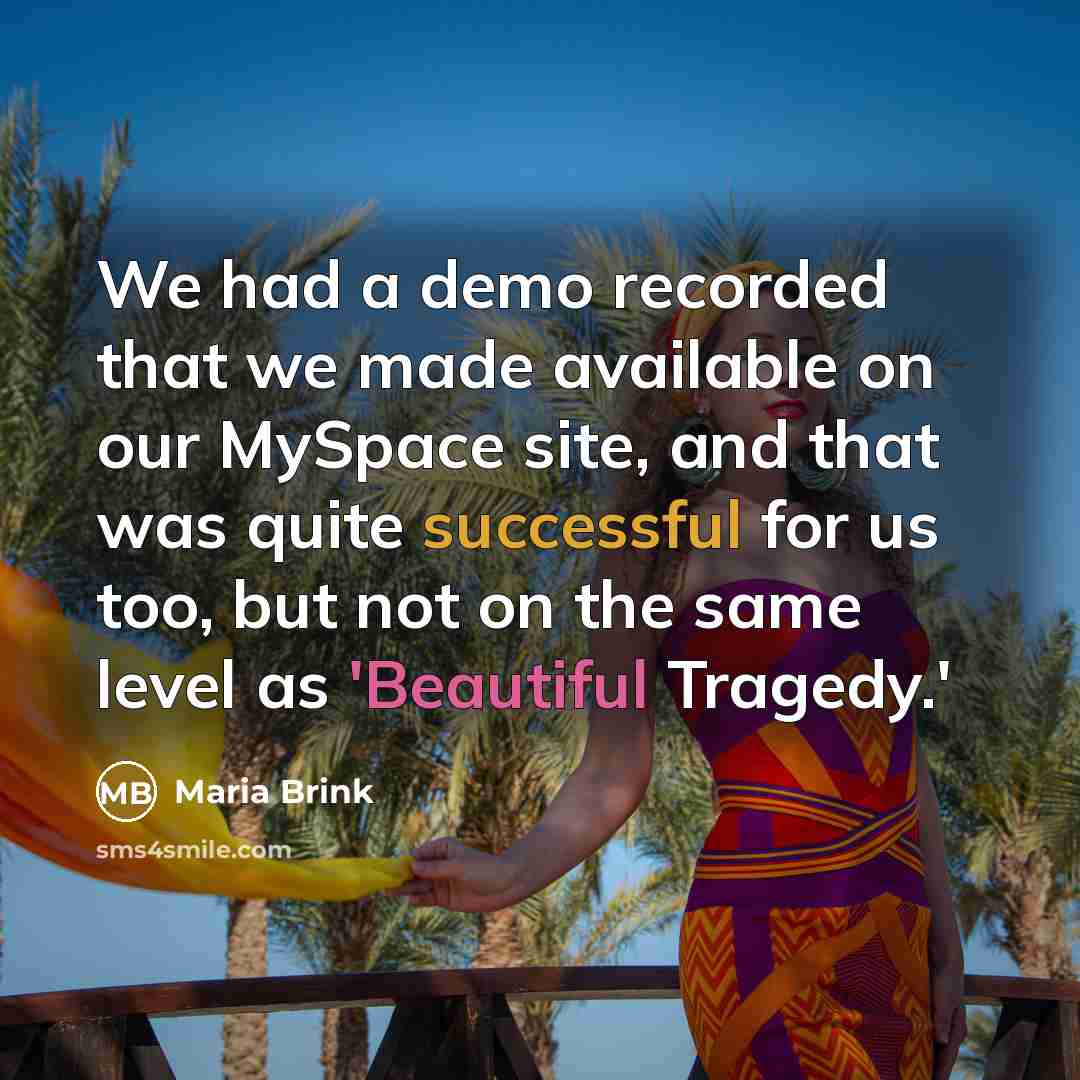 “We had a demo recorded that we made available on our MySpace site, and that was quite successful for us too, but not on the same level as 'Beautiful Tragedy.'” quote by Maria Brink