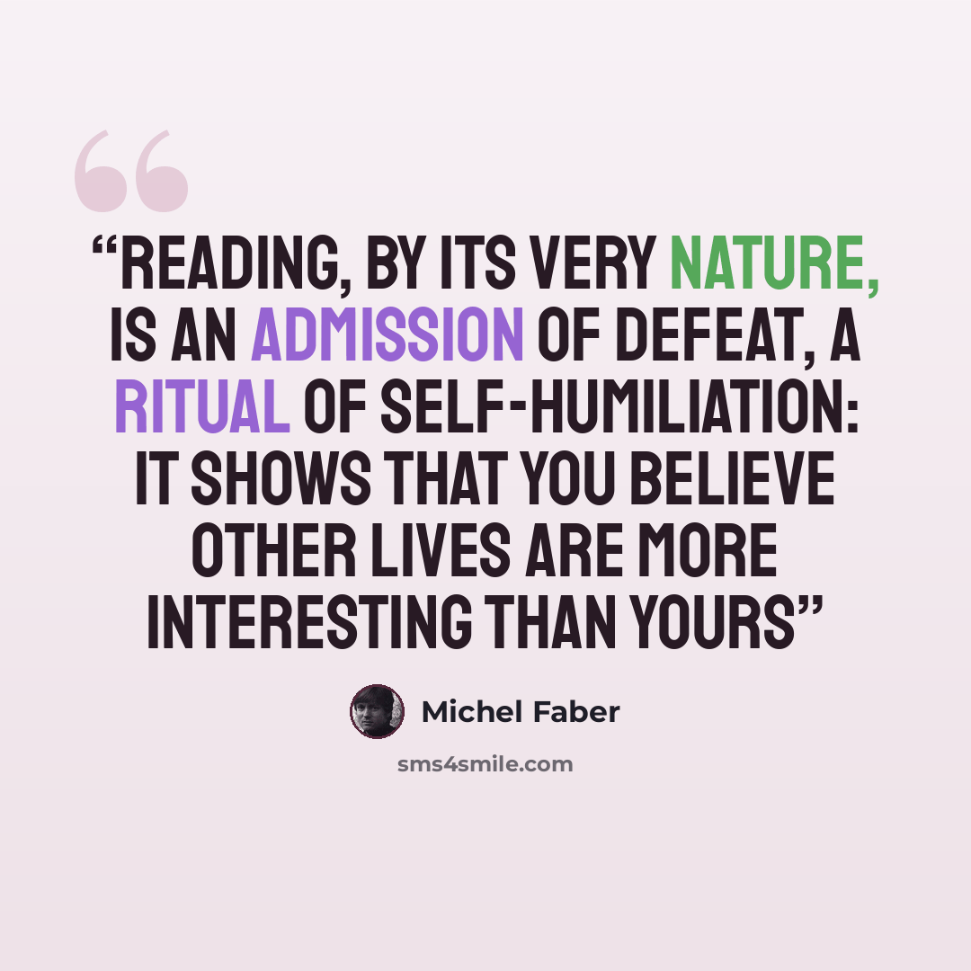 “Reading, by its very nature, is an admission of defeat, a ritual of self-humiliation: it shows that you believe other lives are more interesting than yours” quote by Michel Faber