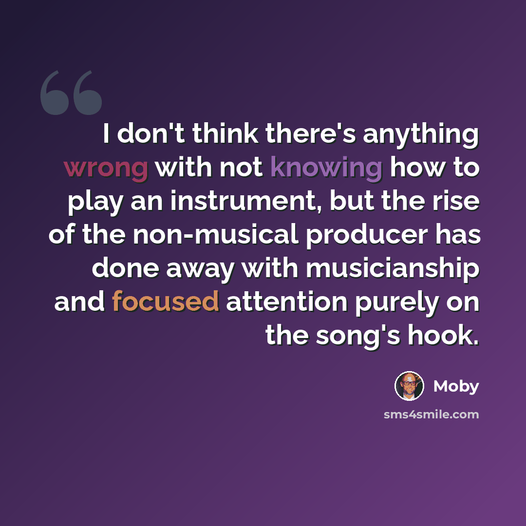 “I don't think there's anything wrong with not knowing how to play an instrument, but the rise of the non-musical producer has done away with musicianship and focused attention purely on the song's hook.” quote by Moby