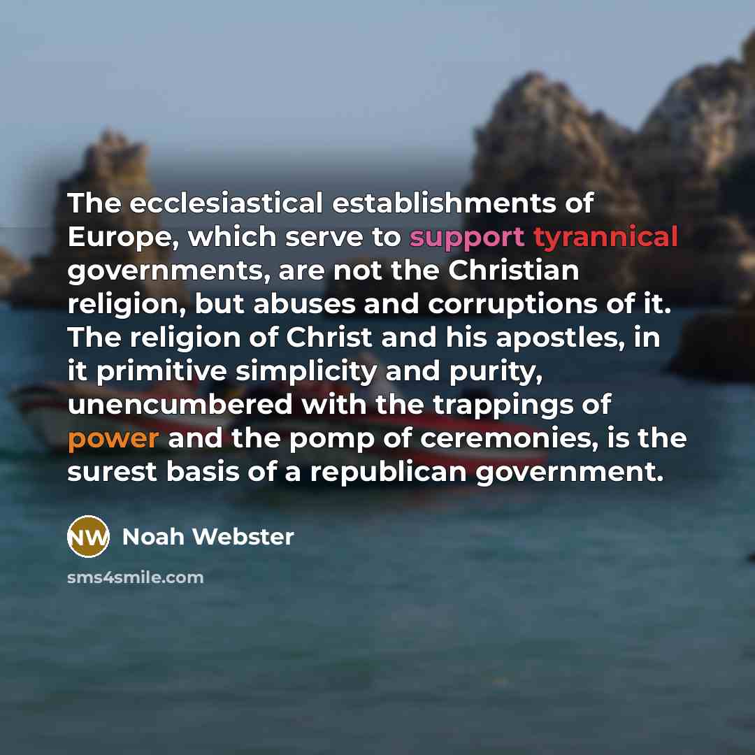 “The ecclesiastical establishments of Europe, which serve to support tyrannical governments, are not the Christian religion, but abuses and corruptions of it. The religion of Christ and his apostles, in it primitive simplicity and purity, unencumbered with the trappings of power and the pomp of…” quote by Noah Webster
