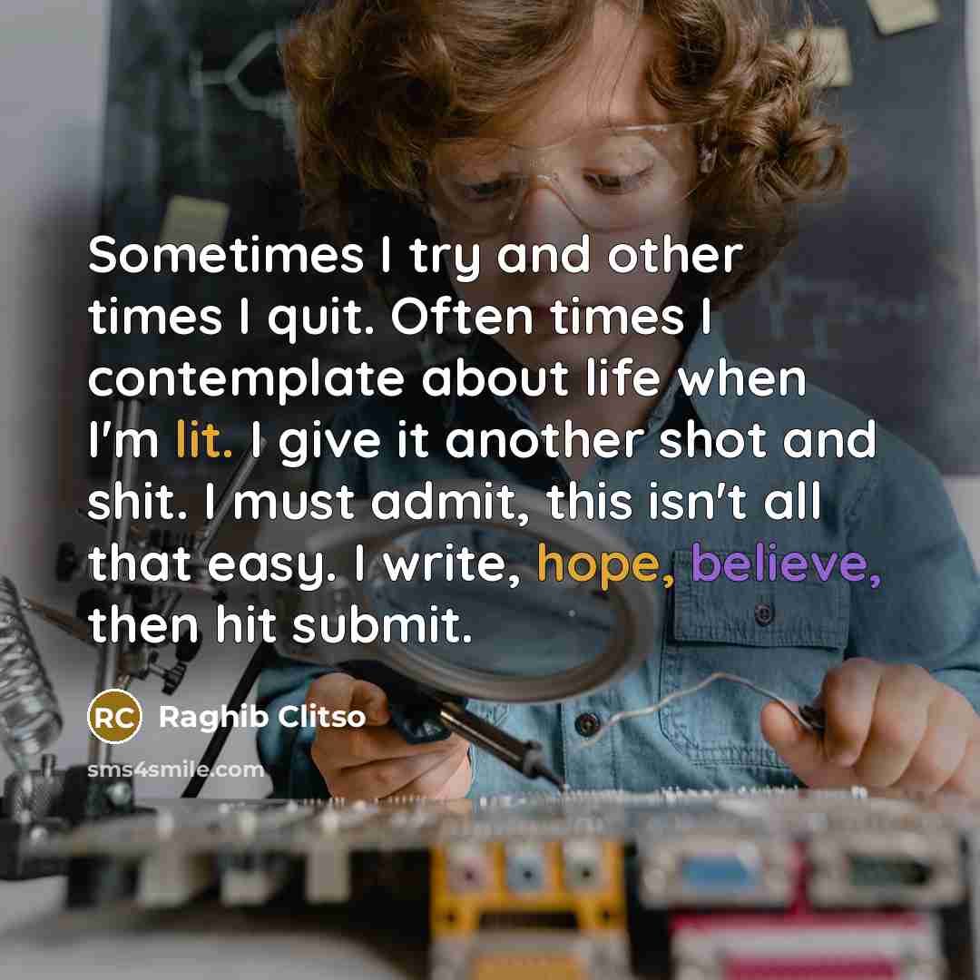 “Sometimes I try and other times I quit. Often times I contemplate about life when I'm lit. I give it another shot and shit. I must admit, this isn't all that easy. I write, hope, believe, then hit submit.” quote by Raghib Clitso