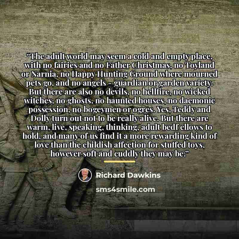 “The adult world may seem a cold and empty place, with no fairies and no Father Christmas, no Toyland or Narnia, no Happy Hunting Ground where mourned pets go, and no angels - guardian or garden variety. But there are also no devils, no hellfire, no wicked witches, no ghosts, no haunted houses, no…” quote by Richard Dawkins