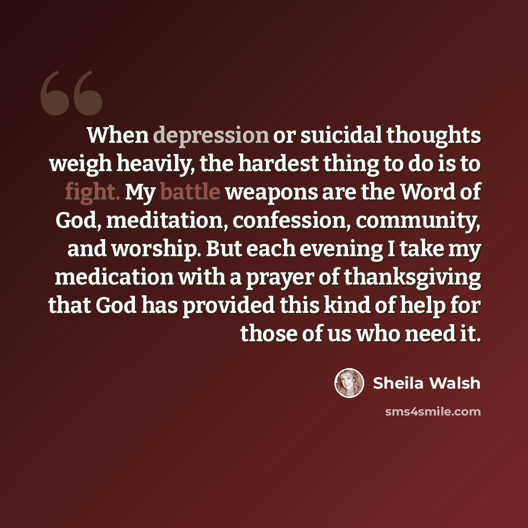 “When depression or suicidal thoughts weigh heavily, the hardest thing to do is to fight. My battle weapons are the Word of God, meditation, confession, community, and worship. But each evening I take my medication with a prayer of thanksgiving that God has provided this kind of help for those of…” quote by Sheila Walsh