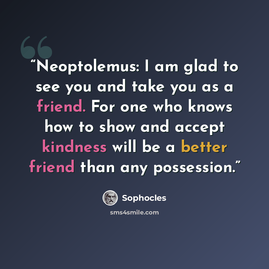 “Neoptolemus: I am glad to see you and take you as a friend. For one who knows how to show and accept kindness will be a better friend than any possession.” quote by Sophocles
