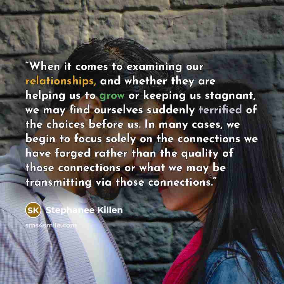 “When it comes to examining our relationships, and whether they are helping us to grow or keeping us stagnant, we may find ourselves suddenly terrified of the choices before us. In many cases, we begin to focus solely on the connections we have forged rather than the quality of those connections or…” quote by Stephanee Killen