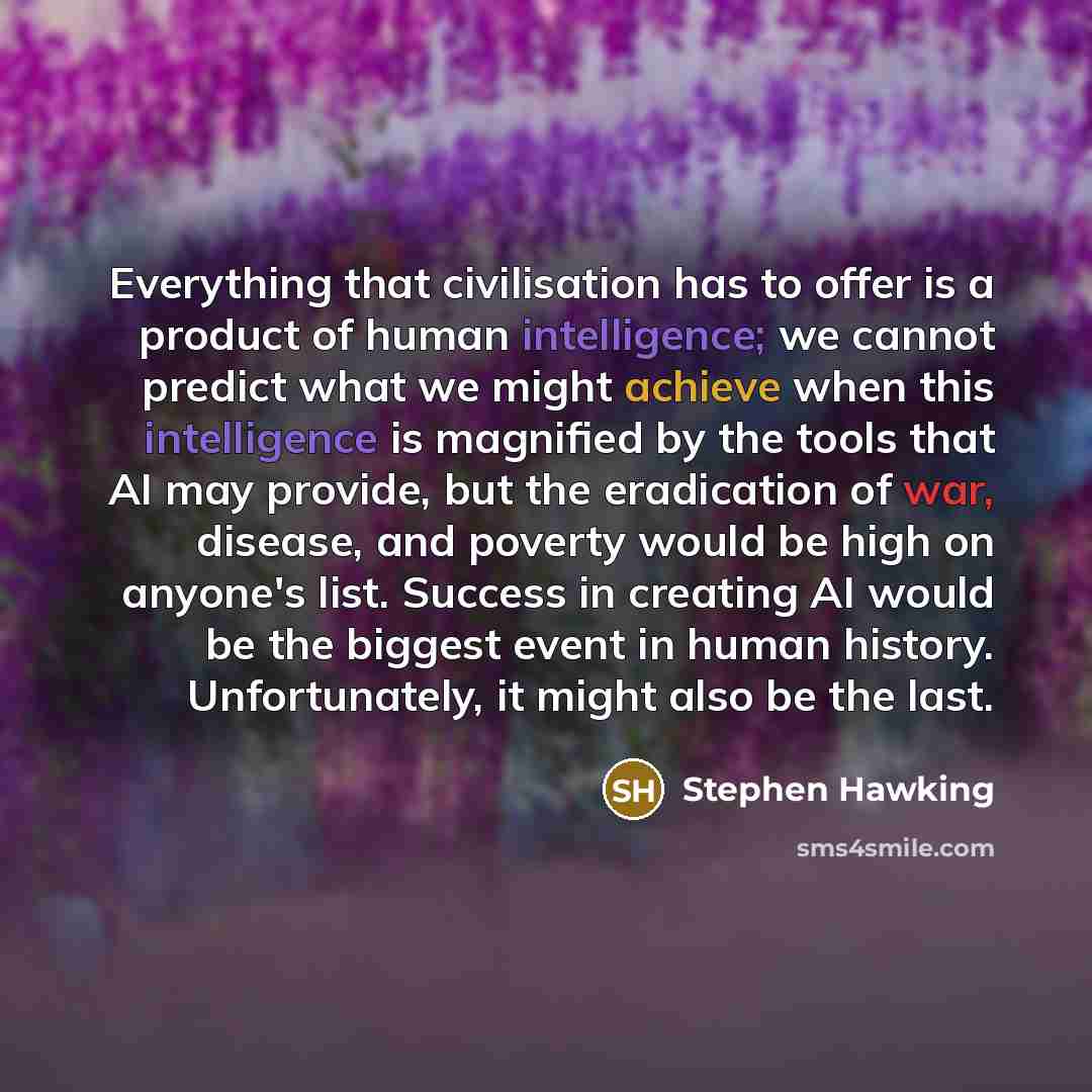 “Everything that civilisation has to offer is a product of human intelligence; we cannot predict what we might achieve when this intelligence is magnified by the tools that AI may provide, but the eradication of war, disease, and poverty would be high on anyone's list. Success in creating AI would…” quote by Stephen Hawking