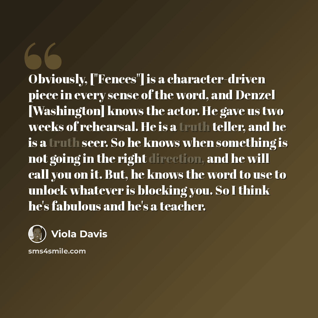 “Obviously, ["Fences"] is a character-driven piece in every sense of the word, and Denzel [Washington] knows the actor. He gave us two weeks of rehearsal. He is a truth teller, and he is a truth seer. So he knows when something is not going in the right direction, and he will call you on it. But…” quote by Viola Davis