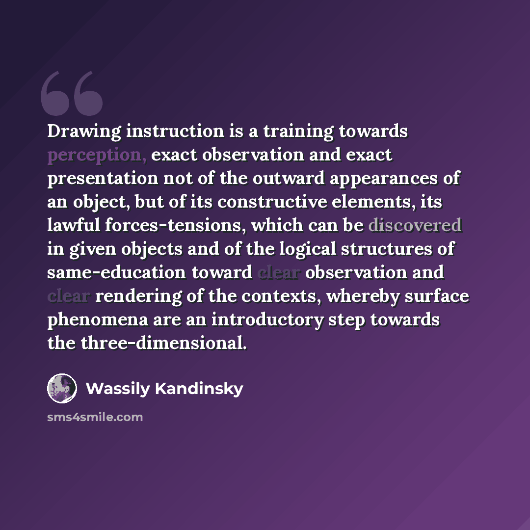 “Drawing instruction is a training towards perception, exact observation and exact presentation not of the outward appearances of an object, but of its constructive elements, its lawful forces-tensions, which can be discovered in given objects and of the logical structures of same-education toward…” quote by Wassily Kandinsky