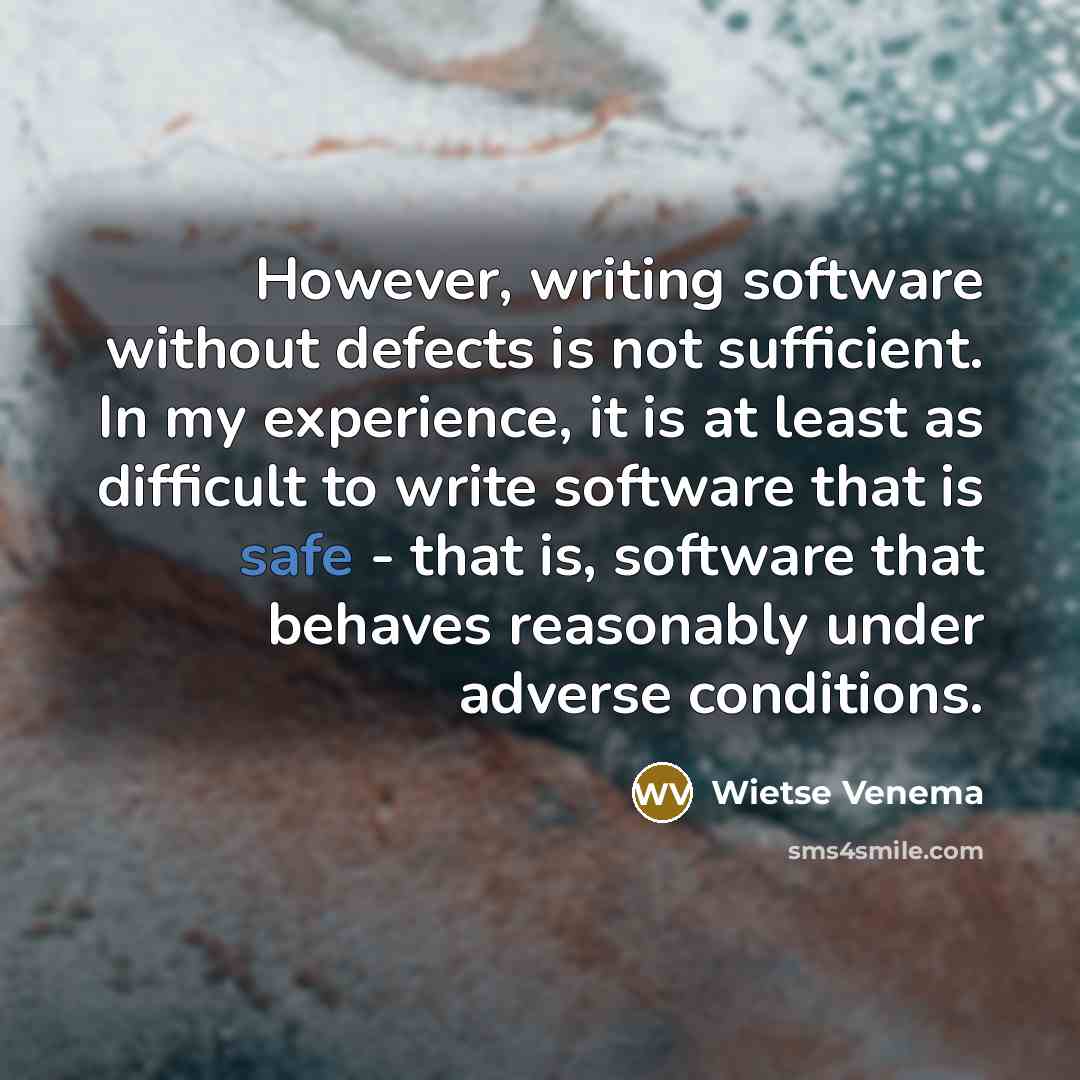 “However, writing software without defects is not sufficient. In my experience, it is at least as difficult to write software that is safe - that is, software that behaves reasonably under adverse conditions.” quote by Wietse Venema