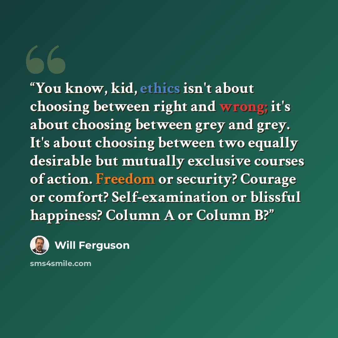 “You know, kid, ethics isn't about choosing between right and wrong; it's about choosing between grey and grey. It's about choosing between two equally desirable but mutually exclusive courses of action. Freedom or security? Courage or comfort? Self-examination or blissful happiness? Column A or…” quote by Will Ferguson