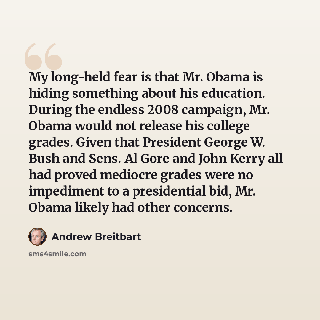 “My long-held fear is that Mr. Obama is hiding something about his education. During the endless 2008 campaign, Mr. Obama would not release his college grades. Given that President George W. Bush and Sens. Al Gore and John Kerry all had proved mediocre grades were no impediment to a presidential…” quote by Andrew Breitbart