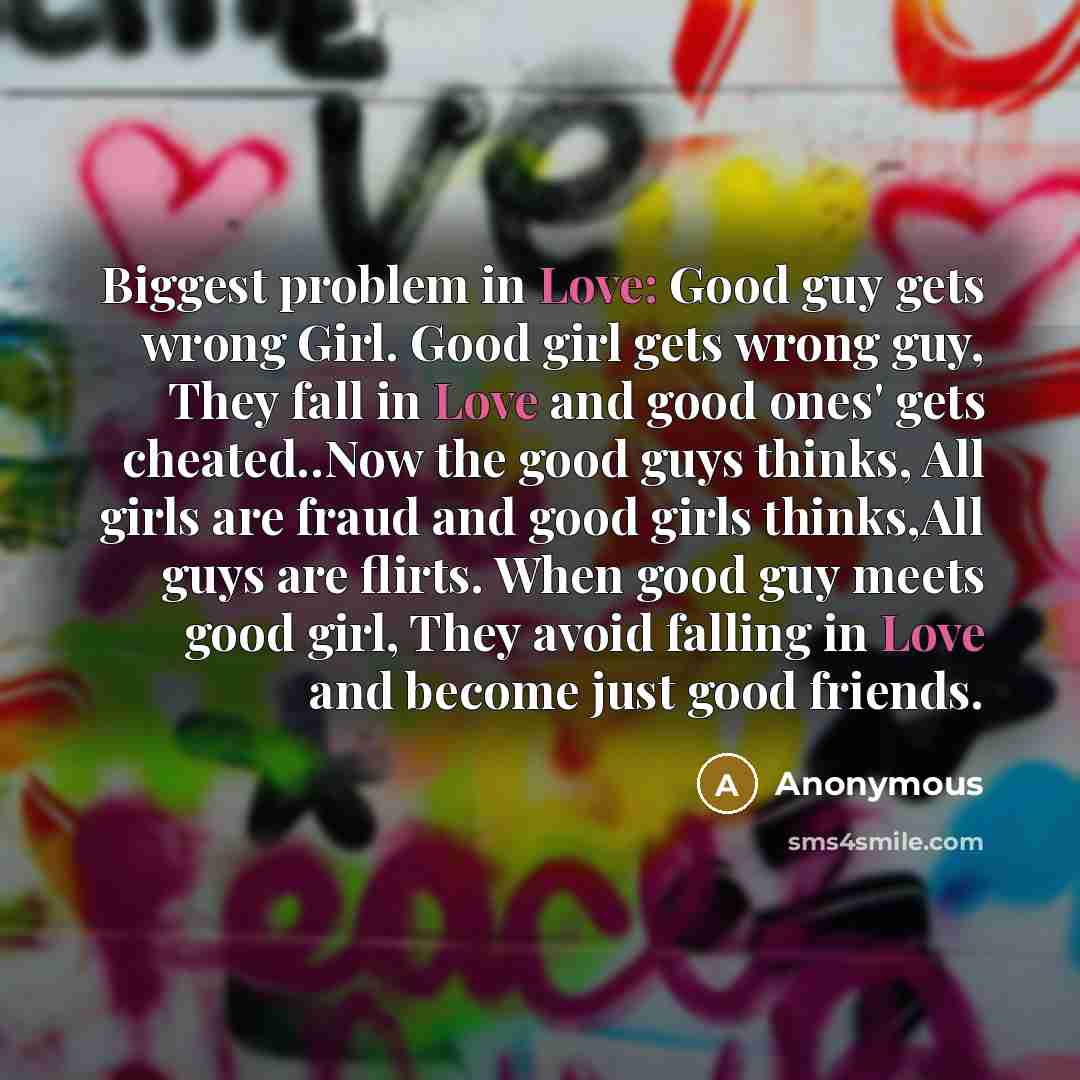 “Biggest problem in Love: Good guy gets wrong Girl. Good girl gets wrong guy, They fall in Love and good ones' gets cheated..Now the good guys thinks, All girls are fraud and good girls thinks,All guys are flirts. When good guy meets good girl, They avoid falling in Love and become just good friends.” quote by Anonymous