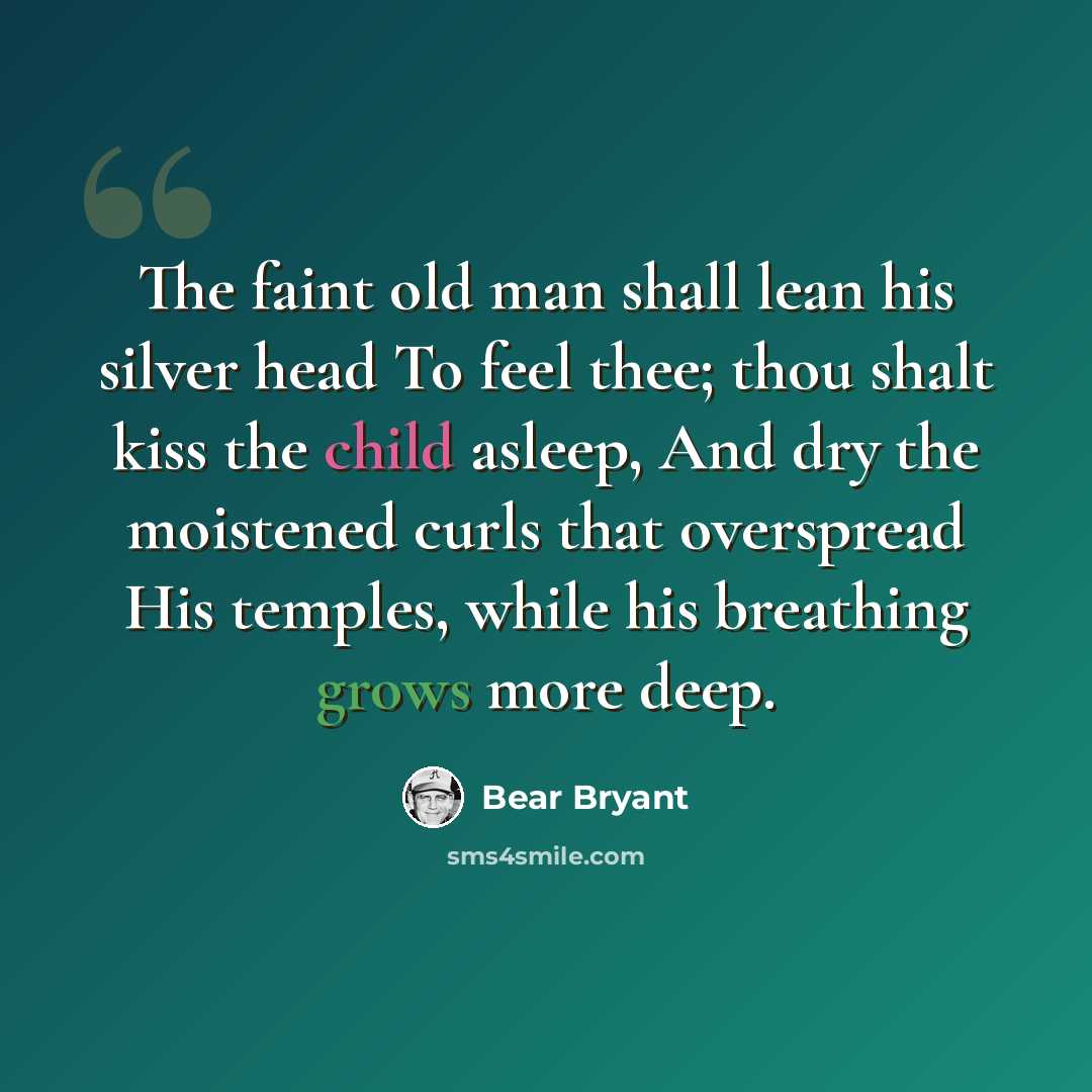 “The faint old man shall lean his silver head To feel thee; thou shalt kiss the child asleep, And dry the moistened curls that overspread His temples, while his breathing grows more deep.” quote by Bear Bryant