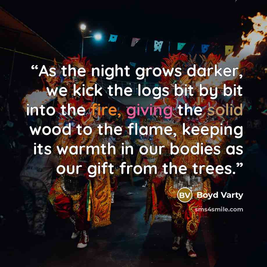“As the night grows darker, we kick the logs bit by bit into the fire, giving the solid wood to the flame, keeping its warmth in our bodies as our gift from the trees.” quote by Boyd Varty