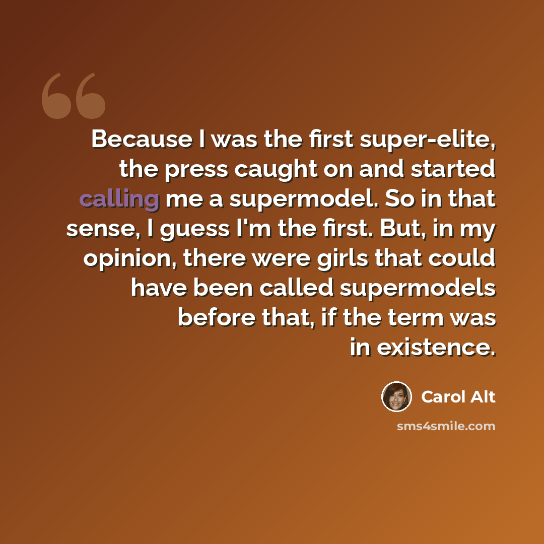 “Because I was the first super-elite, the press caught on and started calling me a supermodel. So in that sense, I guess I'm the first. But, in my opinion, there were girls that could have been called supermodels before that, if the term was in existence.” quote by Carol Alt