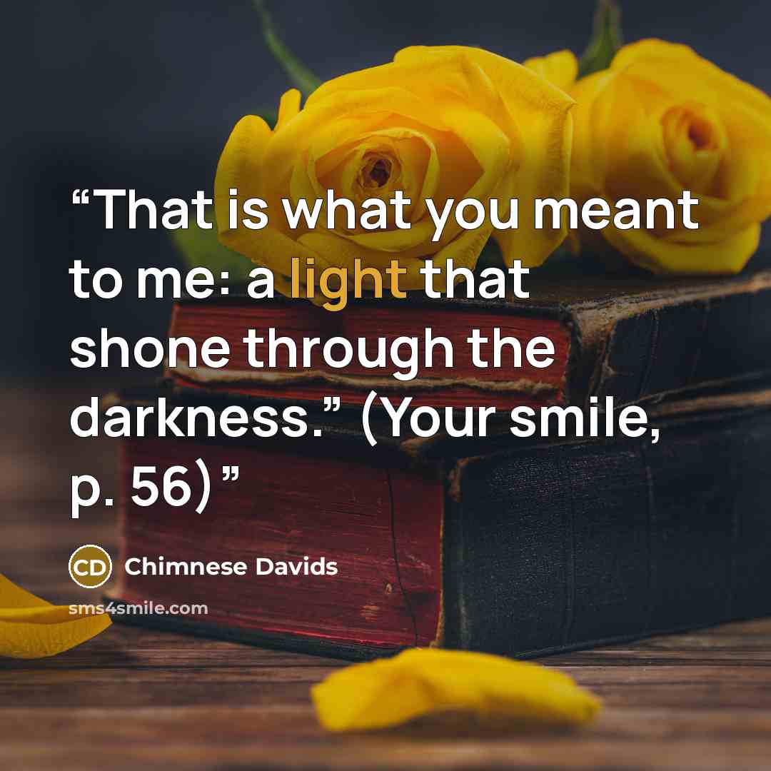 “That is what you meant to me: a light that shone through the darkness.” (Your smile, p. 56)” quote by Chimnese Davids