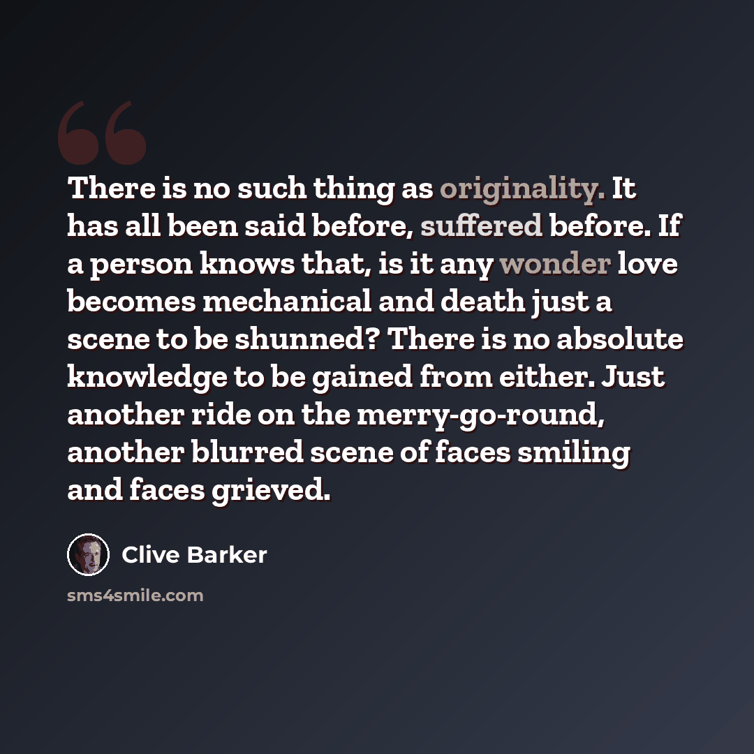“There is no such thing as originality. It has all been said before, suffered before. If a person knows that, is it any wonder love becomes mechanical and death just a scene to be shunned? There is no absolute knowledge to be gained from either. Just another ride on the merry-go-round, another…” quote by Clive Barker