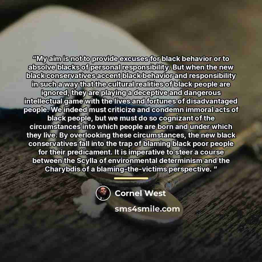 “My aim is not to provide excuses for black behavior or to absolve blacks of personal responsibility. But when the new black conservatives accent black behavior and responsibility in such a way that the cultural realities of black people are ignored, they are playing a deceptive and dangerous…” quote by Cornel West