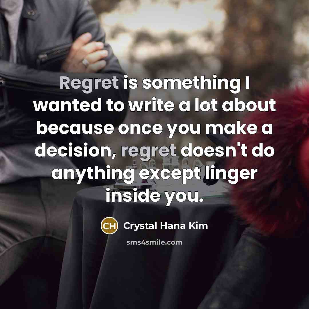 “Regret is something I wanted to write a lot about because once you make a decision, regret doesn't do anything except linger inside you.” quote by Crystal Hana Kim