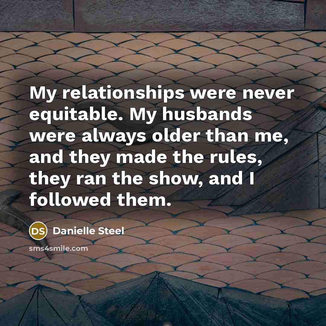 “My relationships were never equitable. My husbands were always older than me, and they made the rules, they ran the show, and I followed them.” quote by Danielle Steel
