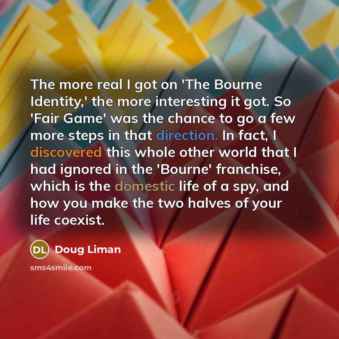 “The more real I got on 'The Bourne Identity,' the more interesting it got. So 'Fair Game' was the chance to go a few more steps in that direction. In fact, I discovered this whole other world that I had ignored in the 'Bourne' franchise, which is the domestic life of a spy, and how you make the…” quote by Doug Liman