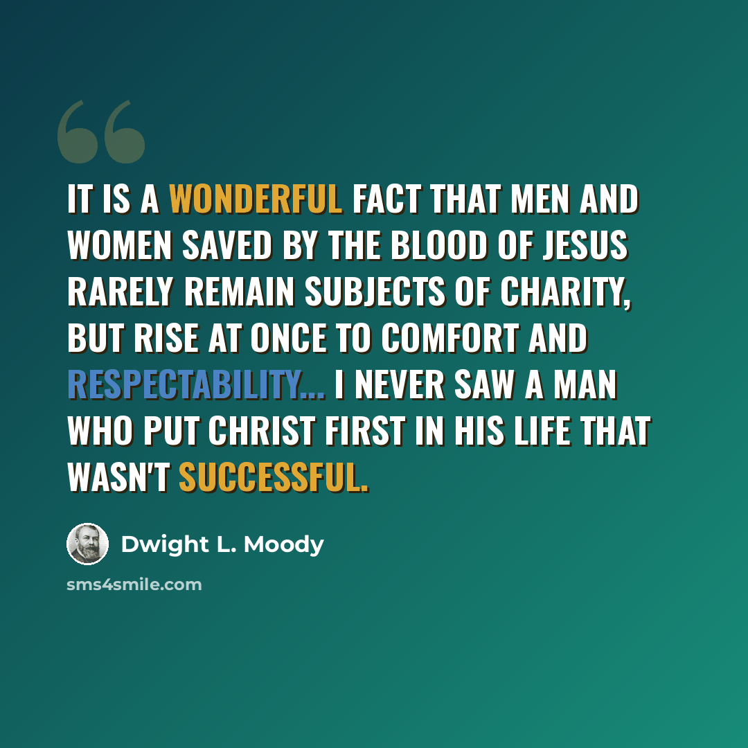 “It is a wonderful fact that men and women saved by the blood of Jesus rarely remain subjects of charity, but rise at once to comfort and respectability... I never saw a man who put Christ first in his life that wasn't successful.” quote by Dwight L. Moody