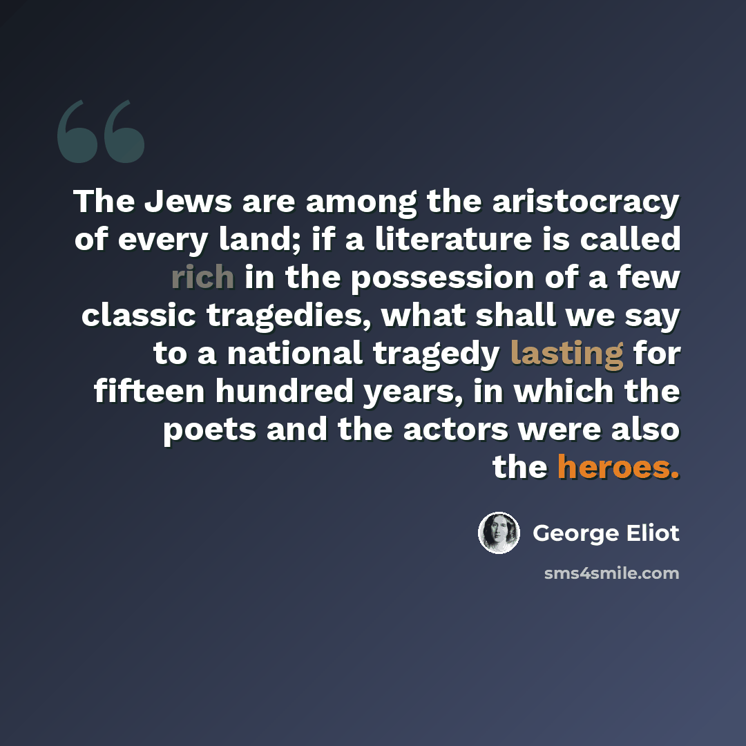 “The Jews are among the aristocracy of every land; if a literature is called rich in the possession of a few classic tragedies, what shall we say to a national tragedy lasting for fifteen hundred years, in which the poets and the actors were also the heroes.” quote by George Eliot