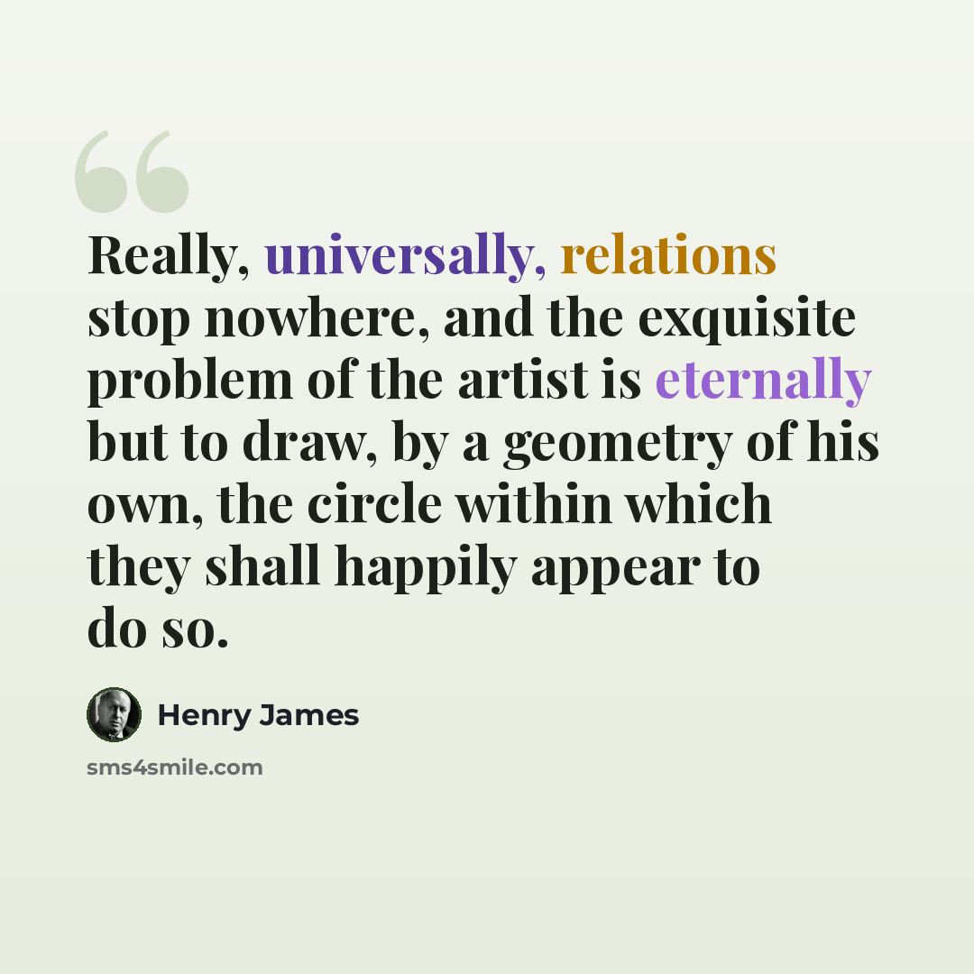 “Really, universally, relations stop nowhere, and the exquisite problem of the artist is eternally but to draw, by a geometry of his own, the circle within which they shall happily appear to do so.” quote by Henry James