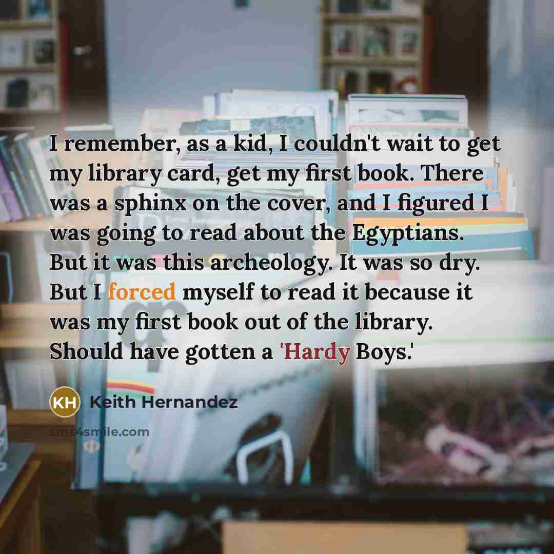 “I remember, as a kid, I couldn't wait to get my library card, get my first book. There was a sphinx on the cover, and I figured I was going to read about the Egyptians. But it was this archeology. It was so dry. But I forced myself to read it because it was my first book out of the library. Should…” quote by Keith Hernandez