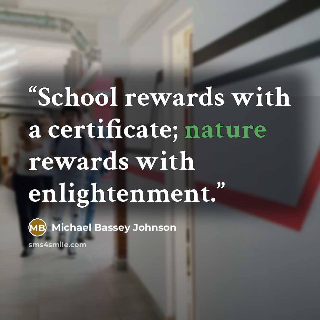 “School rewards with a certificate; nature rewards with enlightenment.” quote by Michael Bassey Johnson