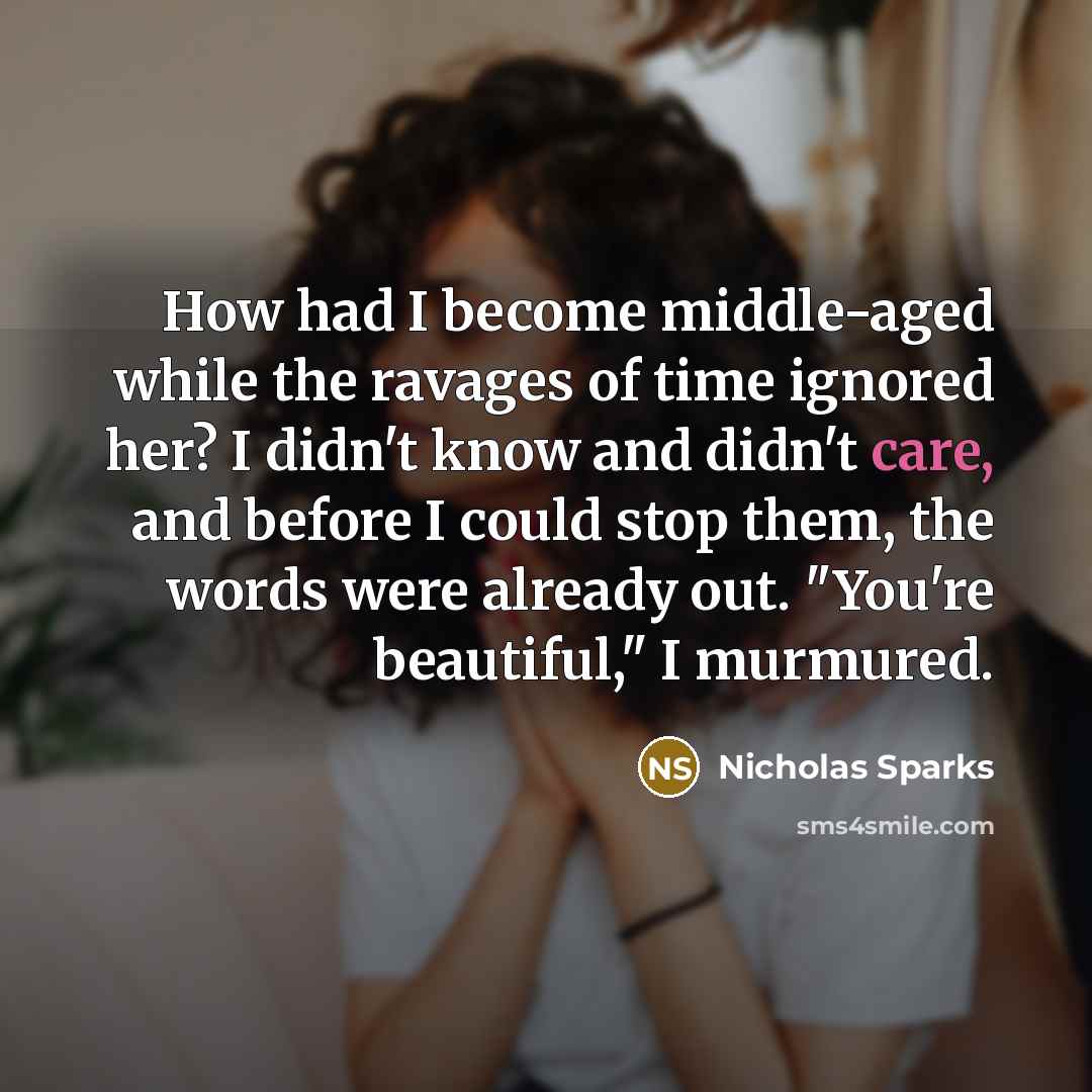 “How had I become middle-aged while the ravages of time ignored her? I didn't know and didn't care, and before I could stop them, the words were already out. "You're beautiful," I murmured.” quote by Nicholas Sparks