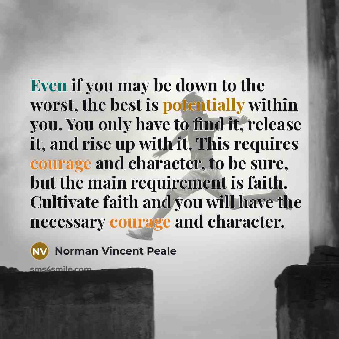 “Even if you may be down to the worst, the best is potentially within you. You only have to find it, release it, and rise up with it. This requires courage and character, to be sure, but the main requirement is faith. Cultivate faith and you will have the necessary courage and character.” quote by Norman Vincent Peale