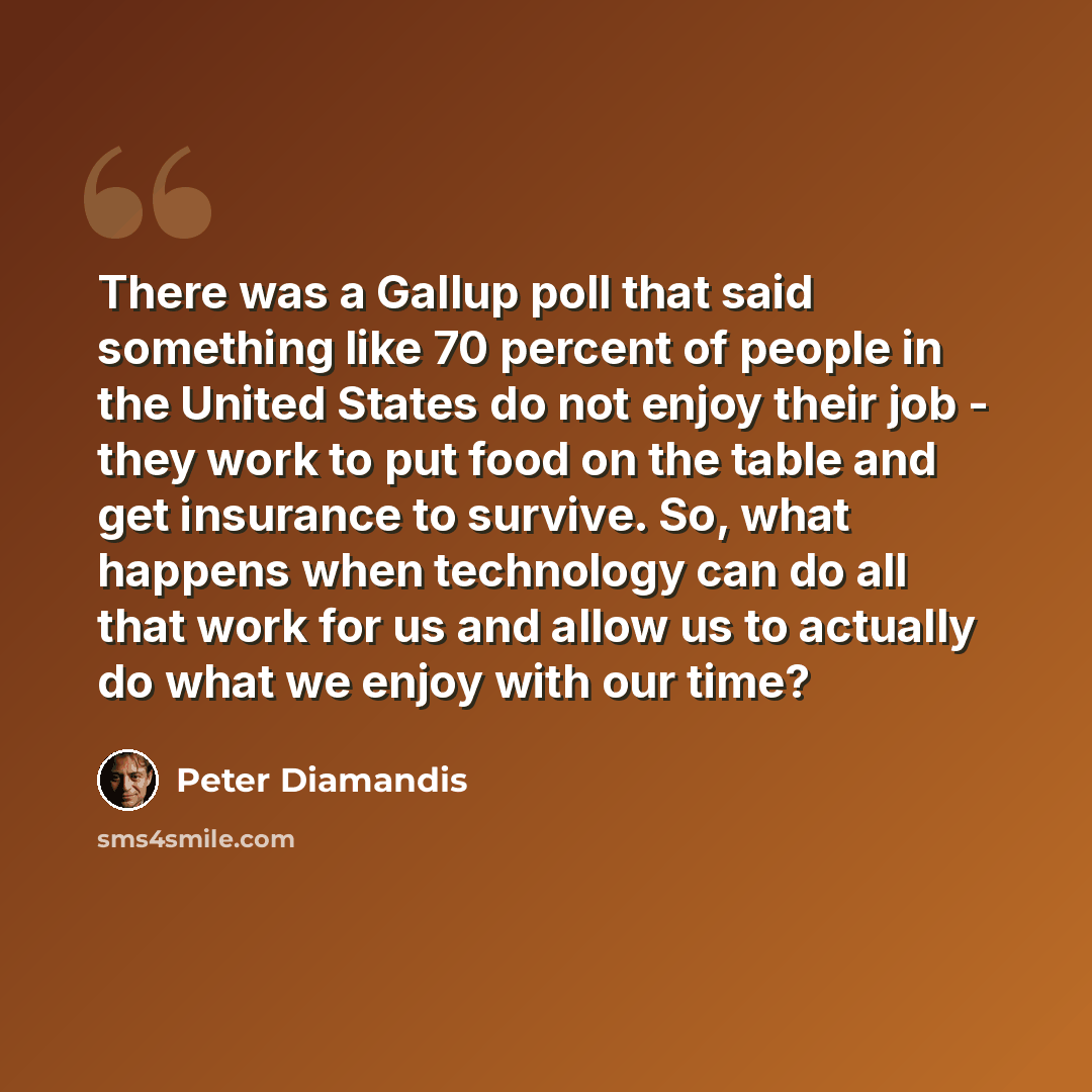 “There was a Gallup poll that said something like 70 percent of people in the United States do not enjoy their job - they work to put food on the table and get insurance to survive. So, what happens when technology can do all that work for us and allow us to actually do what we enjoy with our time?” quote by Peter Diamandis