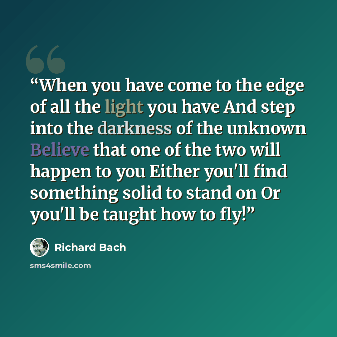 “When you have come to the edge of all the light you have And step into the darkness of the unknown Believe that one of the two will happen to you Either you'll find something solid to stand on Or you'll be taught how to fly!” quote by Richard Bach