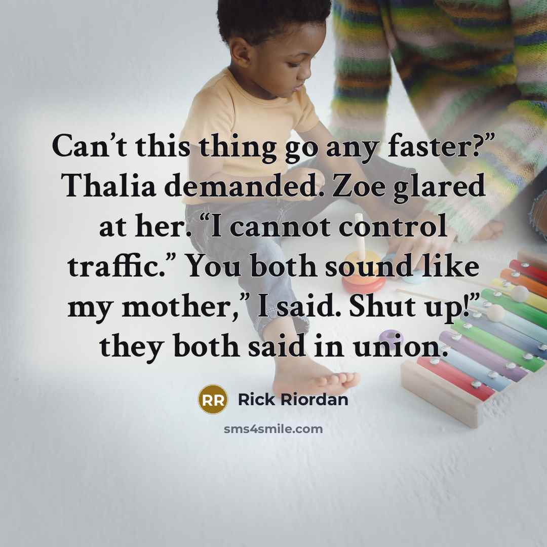 “Can’t this thing go any faster?” Thalia demanded. Zoe glared at her. “I cannot control traffic.” You both sound like my mother,” I said. Shut up!” they both said in union.” quote by Rick Riordan